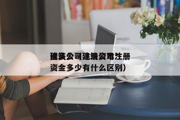 建筑公司注册资本*
低多少(建筑公司注册资金多少有什么区别)