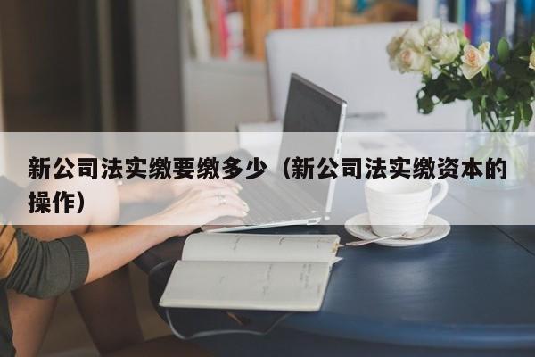 新公司法实缴要缴多少（新公司法实缴资本的操作）