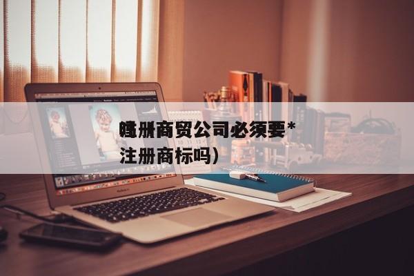 注册商贸公司必须要*
吗(商贸公司必须要注册商标吗)