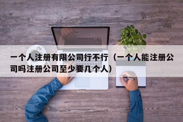 一个人注册有限公司行不行(一个人能注册公司吗注册公司至少要几个人)