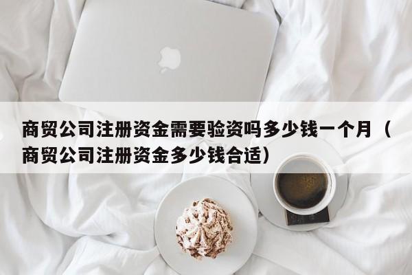 商贸公司注册资金需要验资吗多少钱一个月(商贸公司注册资金多少钱合适)