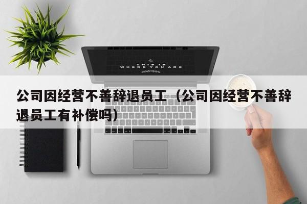 公司因经营不善辞退员工(公司因经营不善辞退员工有补偿吗)