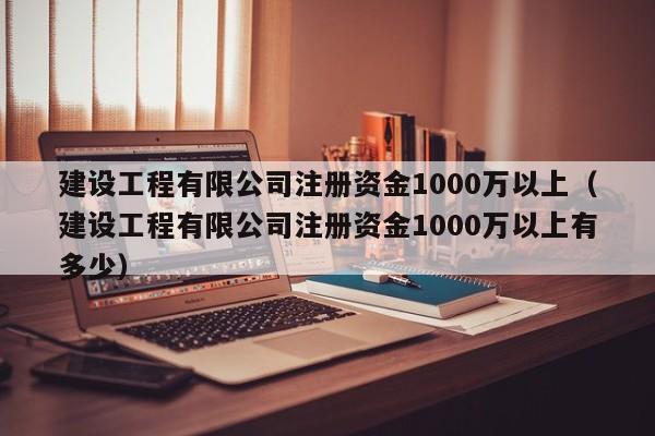 建设工程有限公司注册资金1000万以上（建设工程有限公司注册资金1000万以上有多少）