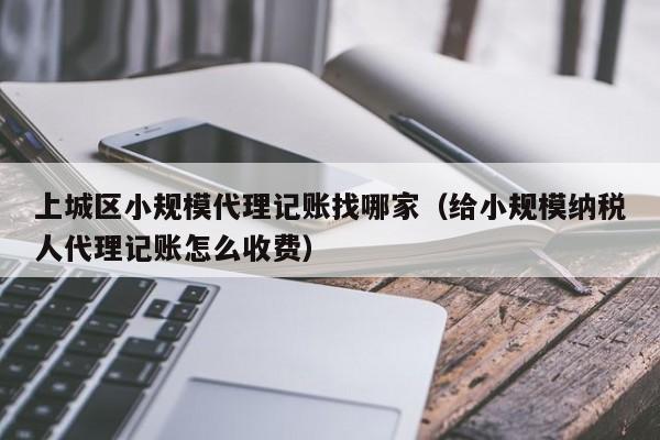 上城区小规模代理记账找哪家(给小规模纳税人代理记账怎么收费)