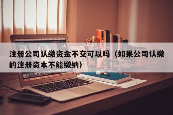 注册公司认缴资金不交可以吗(如果公司认缴的注册资本不能缴纳)