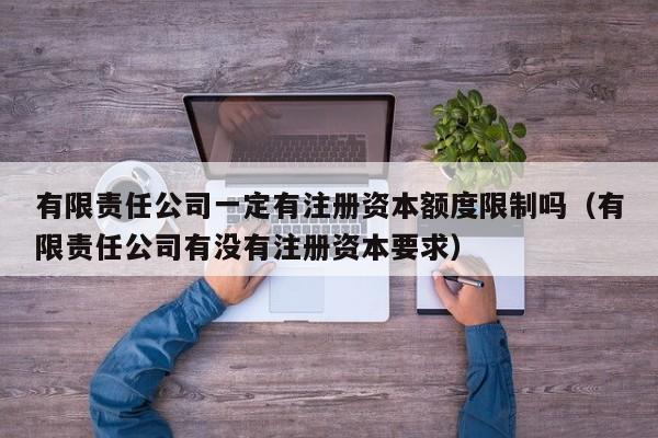 有限责任公司一定有注册资本额度限制吗(有限责任公司有没有注册资本要求)