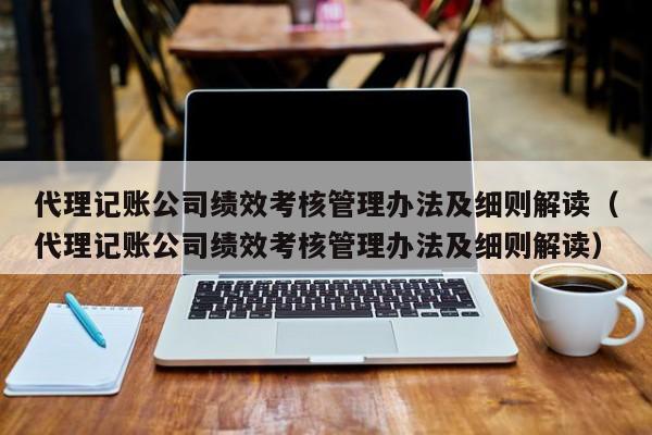 代理记账公司绩效考核管理办法及细则解读(代理记账公司绩效考核管理办法及细则解读)