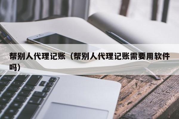 帮别人代理记账(帮别人代理记账需要用软件吗)