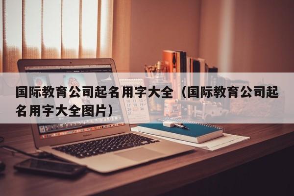国际教育公司起名用字大全(国际教育公司起名用字大全图片)