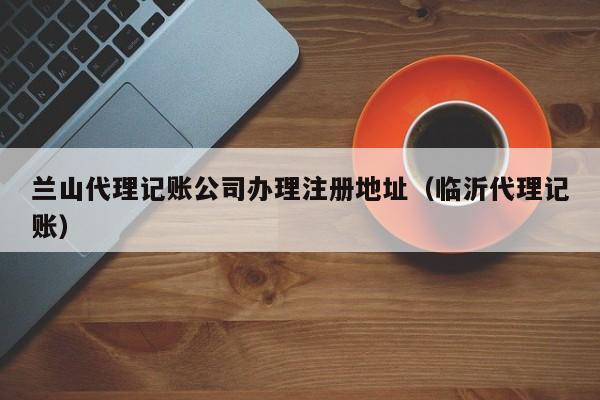 兰山代理记账公司办理注册地址(临沂代理记账)