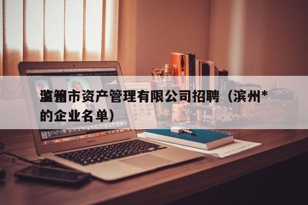 滨州市资产管理有限公司招聘(滨州*
监管的企业名单)