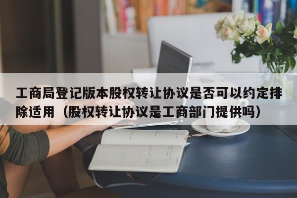 工商局登记版本股权转让协议是否可以约定排除适用(股权转让协议是工商部门提供吗)