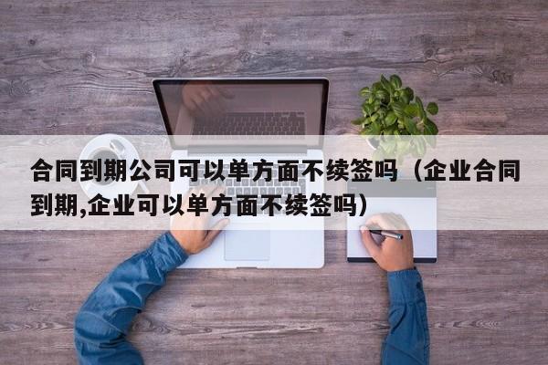 合同到期公司可以单方面不续签吗(企业合同到期,企业可以单方面不续签吗)