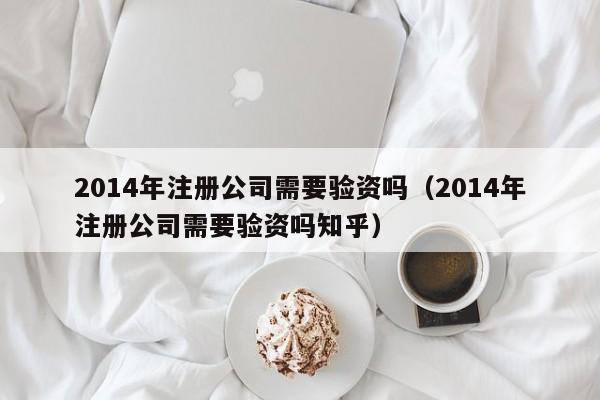2014年注册公司需要验资吗(2014年注册公司需要验资吗知乎)