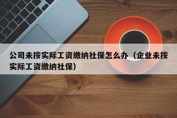 公司未按实际工资缴纳社保怎么办(企业未按实际工资缴纳社保)