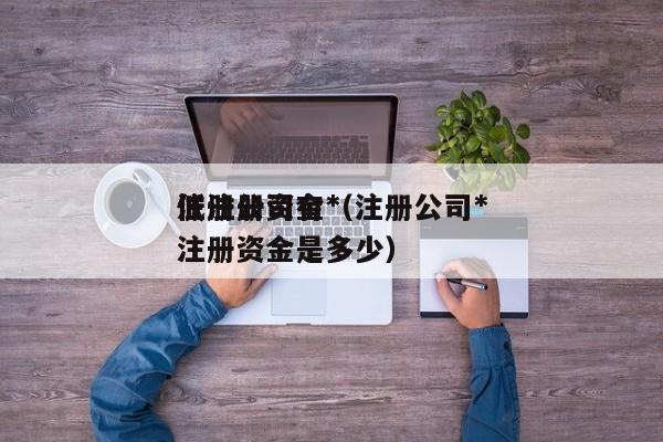 注册公司有*
低注册资金(注册公司*
低注册资金是多少)