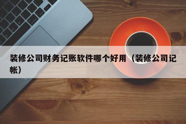 装修公司财务记账软件哪个好用(装修公司记帐)