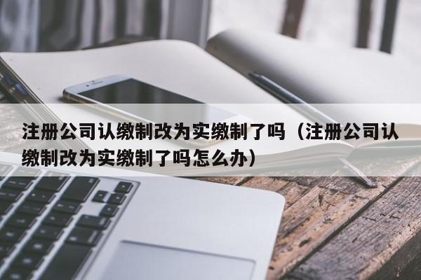 注册公司认缴制改为实缴制了吗(注册公司认缴制改为实缴制了吗怎么办)