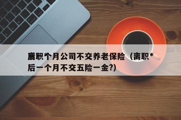离职*
后一个月公司不交养老保险(离职*
后一个月不交五险一金?)