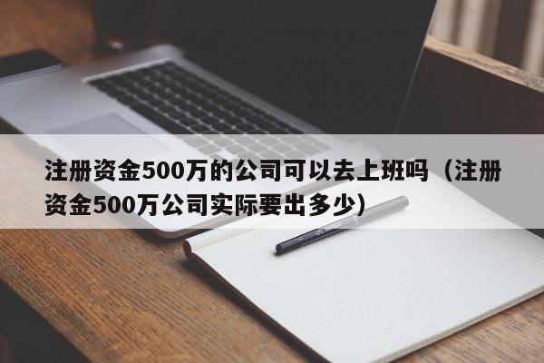 注册资金500万的公司可以去上班吗(注册资金500万公司实际要出多少)