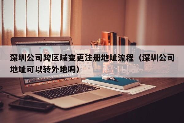 深圳公司跨区域变更注册地址流程(深圳公司地址可以转外地吗)