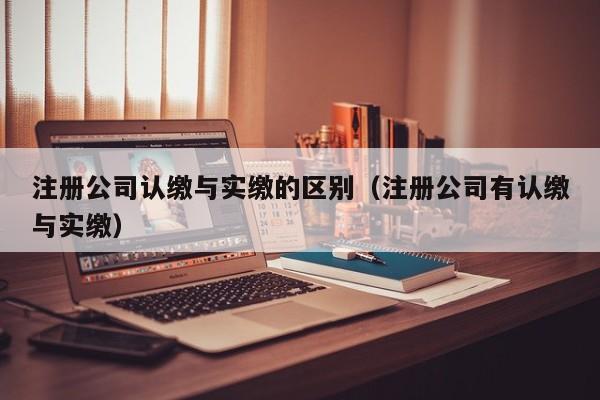注册公司认缴与实缴的区别(注册公司有认缴与实缴)