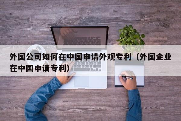外国公司如何在中国申请外观专利(外国企业在中国申请专利)