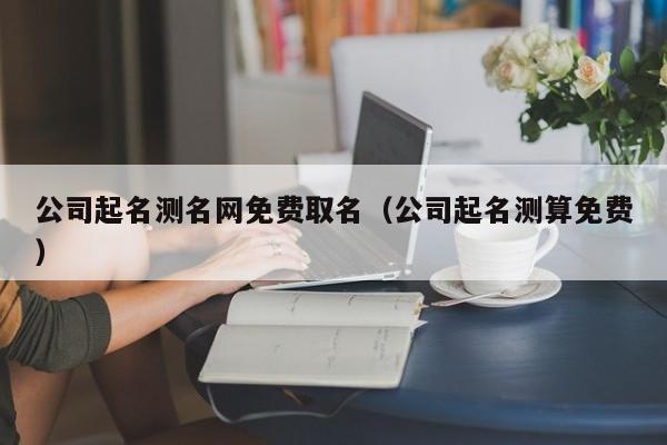 公司起名测名网免费取名(公司起名测算免费)