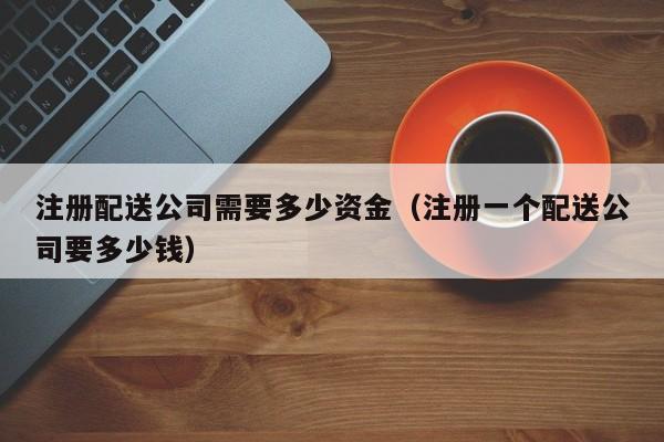 注册配送公司需要多少资金（注册一个配送公司要多少钱）