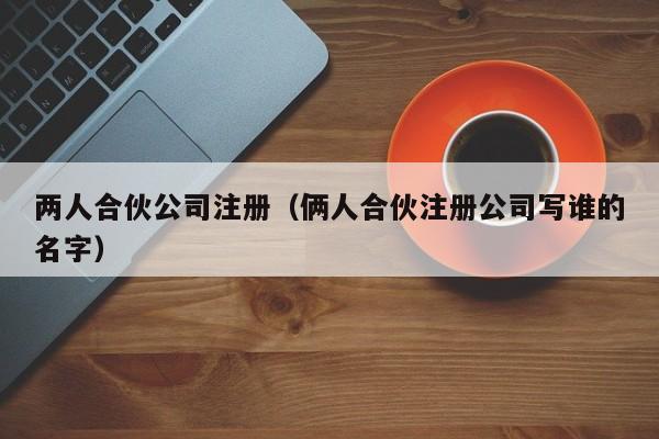 两人合伙公司注册（俩人合伙注册公司写谁的名字）