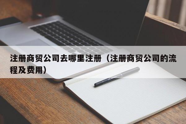 注册商贸公司去哪里注册（注册商贸公司的流程及费用）