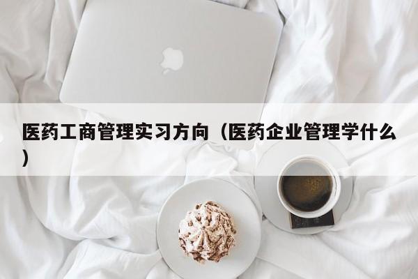 医药工商管理实习方向（医药企业管理学什么）