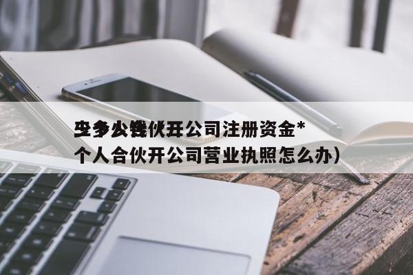 三个人合伙开公司注册资金*少多少钱（三个人合伙开公司营业执照怎么办）