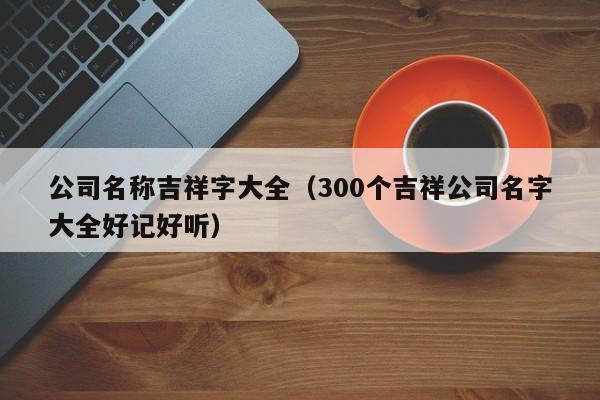 公司名称吉祥字大全（300个吉祥公司名字大全好记好听）