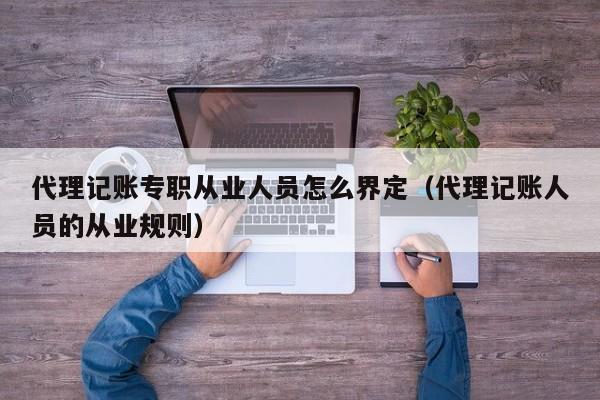 代理记账专职从业人员怎么界定（代理记账人员的从业规则）