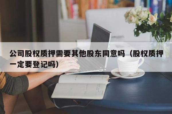 公司股权质押需要其他股东同意吗（股权质押一定要登记吗）