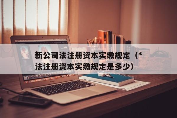 *新公司法注册资本实缴规定（*新公司法注册资本实缴规定是多少）