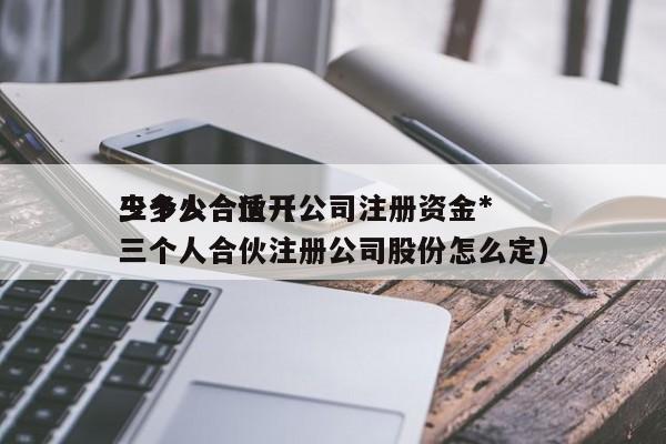 三个人合伙开公司注册资金*少多少合适（三个人合伙注册公司股份怎么定）
