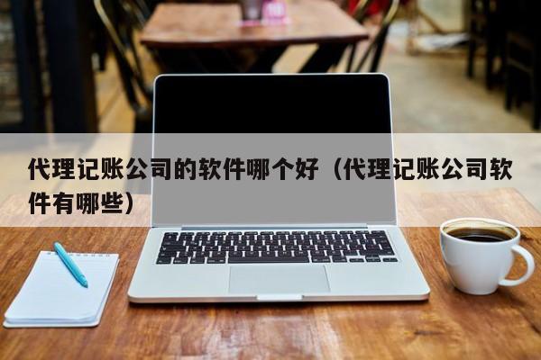 代理记账公司的软件哪个好（代理记账公司软件有哪些）