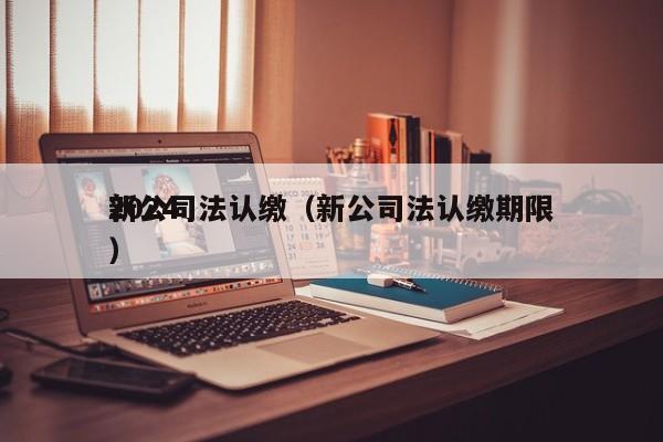 2024新公司法认缴（新公司法认缴期限）
