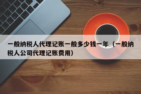 一般纳税人代理记账一般多少钱一年（一般纳税人公司代理记账费用）