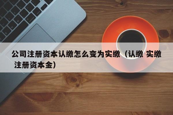 公司注册资本认缴怎么变为实缴（认缴 实缴 注册资本金）