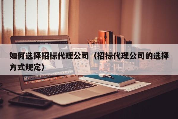 如何选择招标代理公司(招标代理公司的选择方式规定)