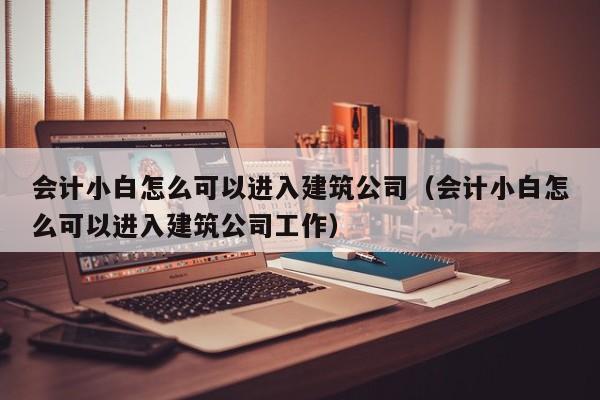 会计小白怎么可以进入建筑公司（会计小白怎么可以进入建筑公司工作）