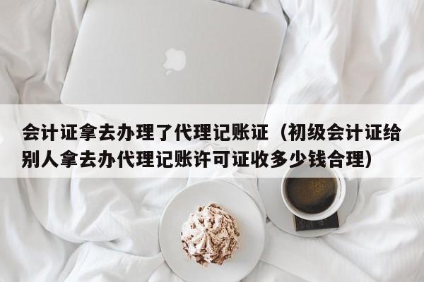会计证拿去办理了代理记账证(初级会计证给别人拿去办代理记账许可证收多少钱合理)