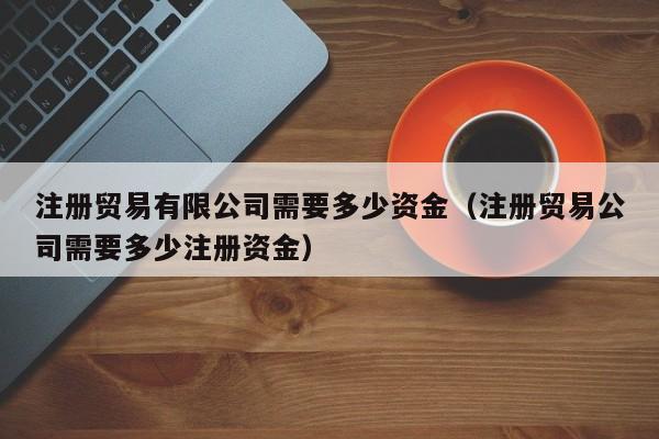 注册贸易有限公司需要多少资金（注册贸易公司需要多少注册资金）