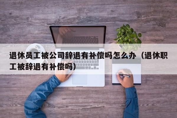 退休员工被公司辞退有补偿吗怎么办（退休职工被辞退有补偿吗）