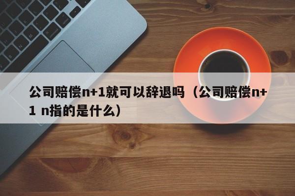公司赔偿n+1就可以辞退吗（公司赔偿n+1 n指的是什么）