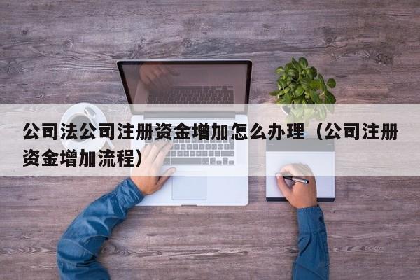 公司法公司注册资金增加怎么办理（公司注册资金增加流程）