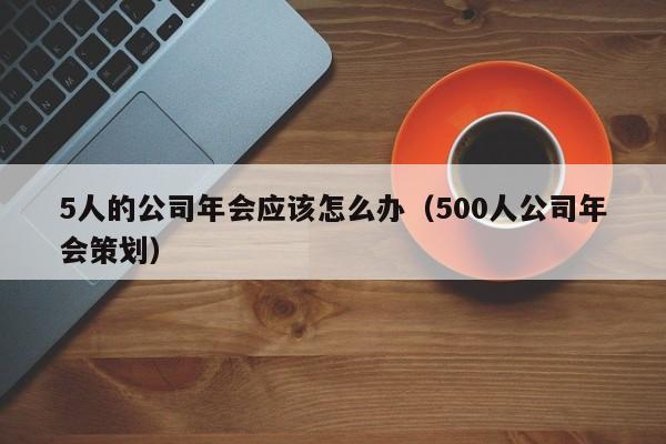 5人的公司年会应该怎么办（500人公司年会策划）